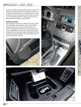 csp60
No interior do bólido a equipe da Still Audio Car concentrou os
esforços no destravamento da central original do modelo, e a
ela adicionou GPS e câmera de ré. “É cada vez maior o número
de pessoas que buscam a loja procurando este tipo de serviço,
por isso resolvemos executá-lo na Mercedes, para mostrar a
estes possíveis interessados o resultado final”.
Acredite se quiser
Dois subwoofers JL Audio de 6” modelo W3. São estes “peque-
nos” alto-falantes que se destacam neste sistema. William
conta mais sobre os motivos que o levaram a fazer esta
escolha. “Exatamente para mostrar que, além de não compro-
meter a originalidade, um ótimo som, com graves fortes, pode
ser alcançado sem ocupar muito espaço. Este projeto foi feito no
Mercedes, mas poderia perfeitamente ter sido elaborado em um
carro menos espaçoso”, garante.
Mercedes C200 2009
 