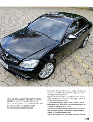 csp61
Os dois subwoofers trabalham em caixas dutadas de 6 litros cada,
sendo que os dutos foram posicionados no tampão, com o som
voltado para o interior do veículo.
Os graves são municiados por um amplificador mono da Sound
Magus, embutido atrás das caixas. O outro ampli, o estéreo, é
um quatro canais modelo G 4500.
A Technoise assina mega-capacitor e porta-fusível. Ambos os
componentes foram posicionados nas laterais do bagageiro, em
acabamentos desenvolvidos em acrílico.
Acrílico é também o material responsável pelo logo da loja, estam-
pado no assoalho do mesmo compartimento, em um acabamento
moldado em couro e iluminado por LED’s.
Todos os cabos utilizados, bem como a fiação, são também Technoise.
nota10:oplanoestéticoimpecável
aliadoaumsistemadeáudiode
qualidade,ecomfoconosgraves,faz
doprojetodamercedesuma
customizaçãoirretocável
 