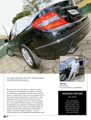 csp62 csp62
Quem fez:
Still Audio Car.
Tel. (11) 2274-4344/ (11) 2068-8855.
Ficha Técnica
Som e multimídia
Subwoofers JL Audio W3 6”
Módulo JL Audio G 4500
Módulo Sound Magus mono
Mega-capacitor Technoise
Cabos e fios Technoise
Porta-fusível Technoise
MercedesC2002009
De acordo com o dono da Merça e criador do projeto,
o resultado desta combinação não poderia ser melhor.
“A combinação da qualidade do estéreo com a força dos
graves é o grande lance. Esse carro já foi exposto em um
importante evento do segmento e surpreendeu a todos.
As pessoas queriam saber de onde é que saia todo o
grave, e eu com orgulho mostrava os subs de 6 polega-
das”. Para finalizar, William incentiva os consumidores.
“É importante que os leitores e aficionados saibam que
é perfeitamente possível montar um projeto desses em
qualquer veículo, sem comprometer a originalidade e
também sem perder espaço no interior”, conclui.
É claro que tudo isso, em um Mercedes, fica ainda melhor, não é?
Aolado,william,dastill,responsável
peloprojetodamerça
 