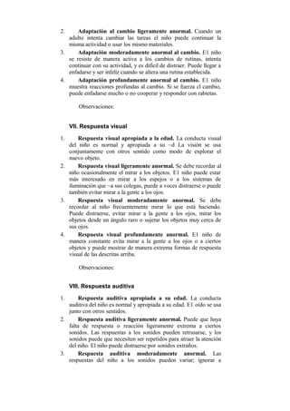 2.

Adaptación al cambio ligeramente anormal. Cuando un
adulto intenta cambiar las tareas el niño puede continuar la
misma actividad o usar los mismo materiales.
3.
Adaptación moderadamente anormal al cambio. E1 niño
se resiste de manera activa a los cambios de rutinas, intenta
continuar con su actividad, y es difícil de distraer. Puede llegar a
enfadarse y ser infeliz cuando se altera una rutina establecida.
4.
Adaptación profundamente anormal al cambio. E1 niño
muestra reacciones profundas al cambio. Si se fuerza cl cambio,
puede enfadarse mucho o no cooperar y responder con rabietas.
Observaciones:
VII. Respuesta visual
1.

Respuesta visual apropiada a la edad. La conducta visual
del niño es normal y apropiada a su ~d La visión se usa
conjuntamente con otros sentido como modo de explorar el
nuevo objeto.
2.
Respuesta visual ligeramente anormal. Se debe recordar al
niño ocasionalmente el mirar a los objetos. E1 niño puede estar
más interesado en mirar a los espejos o a los sistemas de
iluminación que ~a sus colegas, puede a voces distraerse o puede
también evitar mirar a la gente a los ojos.
3.
Respuesta visual moderadamente anormal. Se debe
recordar al niño frecuentemente mirar lo que está haciendo.
Puede distraerse, evitar mirar a la gente a los ojos, mirar los
objetos desde un ángulo raro o sujetar los objetos muy cerca de
sus ojos.
4.
Respuesta visual profundamente anormal. E1 niño de
manera constante evita mirar a la gente a los ojos o a ciertos
objetos y puede mostrar de manera extrema formas de respuesta
visual de las descritas arriba.
Observaciones:
VIII. Respuesta auditiva
1.

Respuesta auditiva apropiada a su edad. La conducta
auditiva del niño es normal y apropiada a su edad. E1 oído se usa
junto con otros sentidos.
2.
Respuesta auditiva ligeramente anormal. Puede que haya
falta de respuesta o reacción ligeramente extrema a ciertos
sonidos. Las respuestas a los sonidos pueden retrasarse, y los
sonidos puede que necesiten ser repetidos para atraer la atención
del niño. El niño puede distraerse por sonidos extraños.
3.
Respuesta auditiva moderadamente anormal. Las
respuestas del niño a los sonidos pueden variar; ignorar a

 