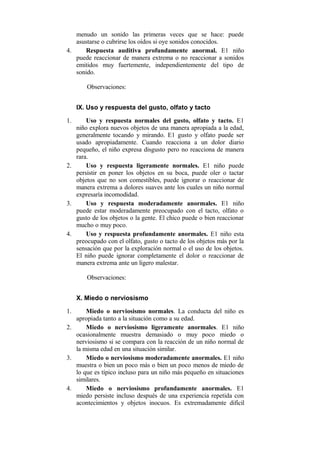 menudo un sonido las primeras veces que se hace: puede
asustarse o cubrirse los oídos si oye sonidos conocidos.
4.
Respuesta auditiva profundamente anormal. E1 niño
puede reaccionar de manera extrema o no reaccionar a sonidos
emitidos muy fuertemente, independientemente del tipo de
sonido.
Observaciones:
IX. Uso y respuesta del gusto, olfato y tacto
1.

Uso y respuesta normales del gusto, olfato y tacto. E1
niño explora nuevos objetos de una manera apropiada a la edad,
generalmente tocando y mirando. E1 gusto y olfato puede ser
usado apropiadamente. Cuando reacciona a un dolor diario
pequeño, el niño expresa disgusto pero no reacciona de manera
rara.
2.
Uso y respuesta ligeramente normales. E1 niño puede
persistir en poner los objetos en su boca, puede oler o tactar
objetos que no son comestibles, puede ignorar o reaccionar de
manera extrema a dolores suaves ante los cuales un niño normal
expresaría incomodidad.
3.
Uso y respuesta moderadamente anormales. E1 niño
puede estar moderadamente preocupado con el tacto, olfato o
gusto de los objetos o la gente. El chico puede o bien reaccionar
mucho o muy poco.
4.
Uso y respuesta profundamente anormales. E1 niño esta
preocupado con el olfato, gusto o tacto de los objetos más por la
sensación que por la exploración normal o el uso de los objetos.
El niño puede ignorar completamente el dolor o reaccionar de
manera extrema ante un ligero malestar.
Observaciones:
X. Miedo o nerviosismo
1.

Miedo o nerviosismo normales. La conducta del niño es
apropiada tanto a la situación como a su edad.
2.
Miedo o nerviosismo ligeramente anormales. E1 niño
ocasionalmente muestra demasiado o muy poco miedo o
nerviosismo si se compara con la reacción de un niño normal de
la misma edad en una situación similar.
3.
Miedo o nerviosismo moderadamente anormales. E1 niño
muestra o bien un poco más o bien un poco menos de miedo de
lo que es típico incluso para un niño más pequeño en situaciones
similares.
4.
Miedo o nerviosismo profundamente anormales. E1
miedo persiste incluso después de una experiencia repetida con
acontecimientos y objetos inocuos. Es extremadamente difícil

 