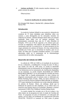 4.

Autismo profundo. El niño muestra muchos síntomas o un
grado extremo de autismo.
Observaciones:

Escala de clasificación de autismo infantil
Eric Schopler PHD. Robert J. Reichler M.D. y Barbara Rochen
Renner PhD

Introducción
La escala de Autismo Infantil es una escala de valoración de
conducta de 15 items diseñados para identificar niños con
autismo, y para distinguirlos de los retrasados mentales sin
síndrome de autismo. Además distingue desde niños con autismo
moderado hasta niños con un autismo profundo. Fue
primeramente construida hace más de 15 años (Reichler &
Schopler, 1971) con el fin de capacitar a los clínicos para que
tuvieran un diagnóstico más objetivo del autismo mediante un
cuestionario más útil. La escala de los 15 items incorpora (a) los
rasgos primarios de autismo de Kanner, (b) otras características
anotadas por Creak, que se encuentran en muchos, pero no en
todos, los niños que se pueden considerar autistas, y (c) escalas
adicionales útiles en cl tratamiento de la sintomatología
característica de los niños más pequeños.
Desarrollo del método de CARS
La edición de 1988 de CARS es el resultado de un proceso
de uso, evaluación, y modificación a lo largo de unos 15 años y
que cuenta con más de 1500 casos. La escala se desarrolló
primeramente como un instrumento de investigación en respuesta
a las limitaciones de los instrumentos de clasificación disponibles
en ese momento. La escala original, desarrollada por CHILD
RESEARCH PROJECT en la universidad de Carolina del Norte
en Chapel Hill, se basaba primeramente en unos criterios de
diagnosis consensuados para el autismo como es informado por
British Working Party (Creak, 1964). Se hacía referencia a él
como la Escala de Psicosis Infantil (CPRS) (Reichle, & Schopler,
1971) para minimizar la confusión con la más reducida definición
de autismo de Kanner. Ahora, sin embargo, desde que la
definición de autismo ha sido ampliada y no se refiere más a la
restrictiva que Kanner hacía en un principio, llamamos a nuestro
instrumento CARS (The Childhood Autismo Rating Scale).
La escala original fue revisada con el fin de evaluar a los
niños dentro de un programa de todo el estado de Carolina del
Norte. E1 programa era para el tratamiento y la educación del
autista y de los niños con problemas de comunicación (División
TEACCH). TEACCH se comenzó en 1966 como el primer

 