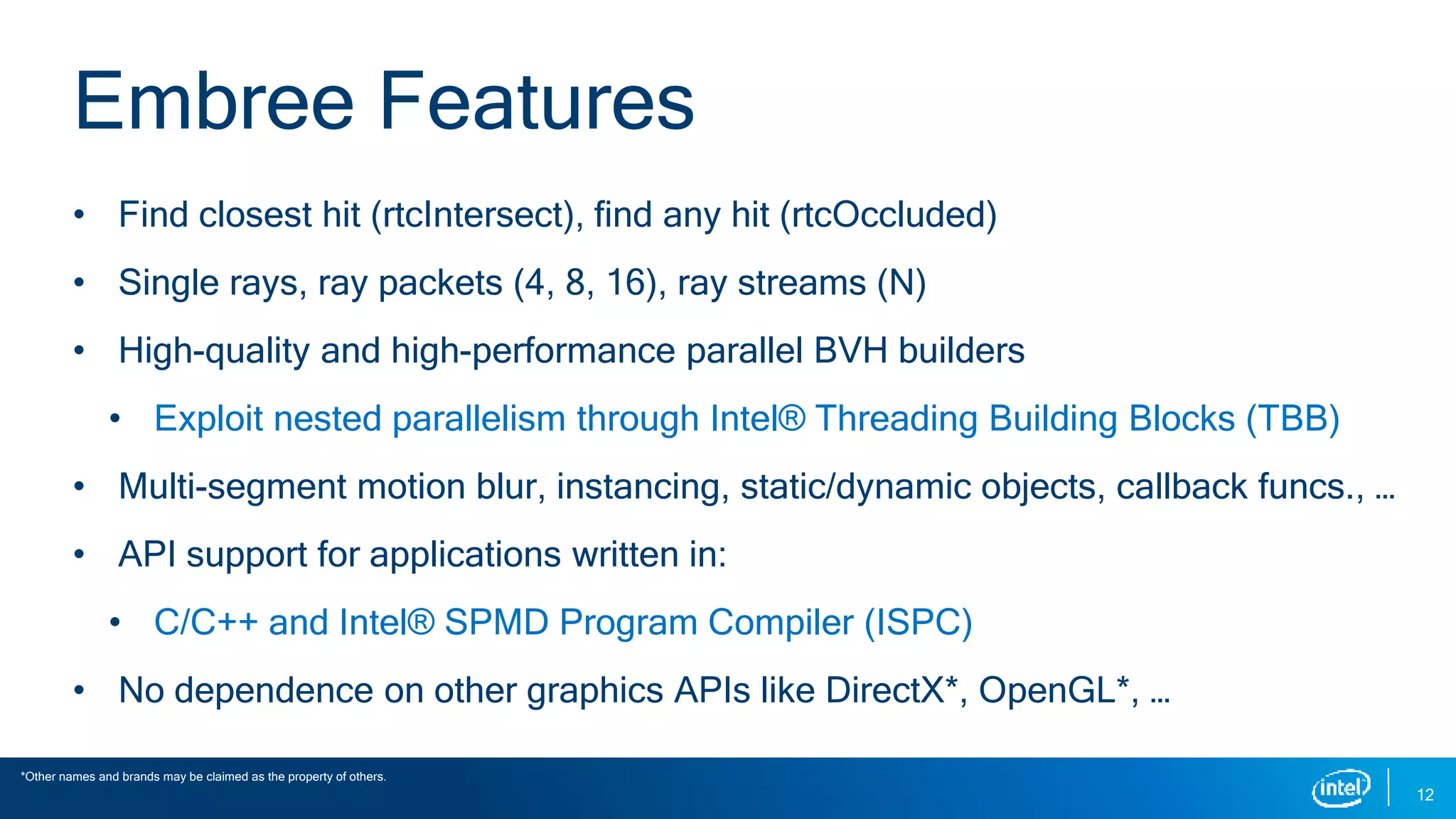 • Find closest hit (rtcIntersect), find any hit (rtcOccluded)
• Single rays, ray packets (4, 8, 16), ray streams (N)
• High-quality and high-performance parallel BVH builders
• Exploit nested parallelism through Intel® Threading Building Blocks (TBB)
• Multi-segment motion blur, instancing, static/dynamic objects, callback funcs., …
• API support for applications written in:
• C/C++ and Intel® SPMD Program Compiler (ISPC)
• No dependence on other graphics APIs like DirectX*, OpenGL*, …
12
Embree Features
*Other names and brands may be claimed as the property of others.
 