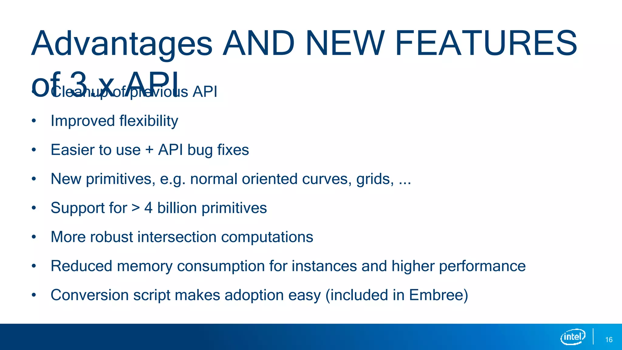 • Cleanup of previous API
• Improved flexibility
• Easier to use + API bug fixes
• New primitives, e.g. normal oriented curves, grids, ...
• Support for > 4 billion primitives
• More robust intersection computations
• Reduced memory consumption for instances and higher performance
• Conversion script makes adoption easy (included in Embree)
16
Advantages AND NEW FEATURES
of 3.x API
 