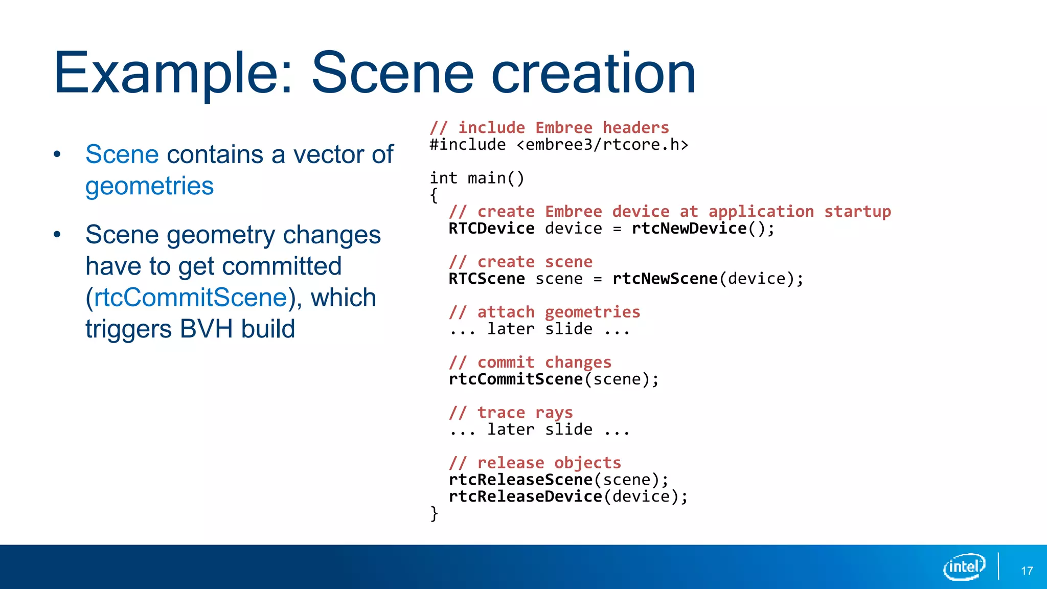 17
• Scene contains a vector of
geometries
• Scene geometry changes
have to get committed
(rtcCommitScene), which
triggers BVH build
Example: Scene creation
// include Embree headers
#include <embree3/rtcore.h>
int main()
{
// create Embree device at application startup
RTCDevice device = rtcNewDevice();
// create scene
RTCScene scene = rtcNewScene(device);
// attach geometries
... later slide ...
// commit changes
rtcCommitScene(scene);
// trace rays
... later slide ...
// release objects
rtcReleaseScene(scene);
rtcReleaseDevice(device);
}
 
