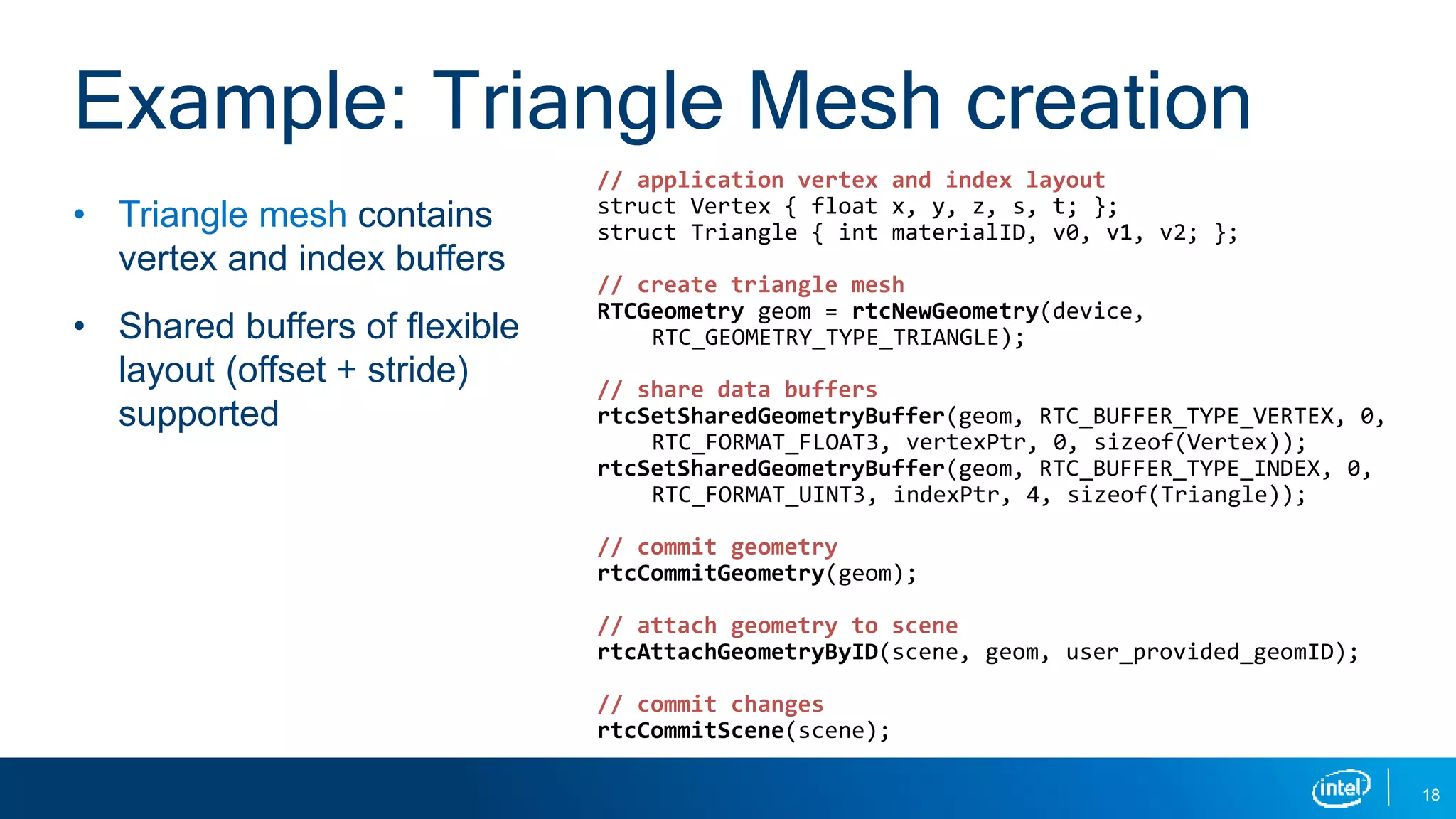 18
• Triangle mesh contains
vertex and index buffers
• Shared buffers of flexible
layout (offset + stride)
supported
Example: Triangle Mesh creation
// application vertex and index layout
struct Vertex { float x, y, z, s, t; };
struct Triangle { int materialID, v0, v1, v2; };
// create triangle mesh
RTCGeometry geom = rtcNewGeometry(device,
RTC_GEOMETRY_TYPE_TRIANGLE);
// share data buffers
rtcSetSharedGeometryBuffer(geom, RTC_BUFFER_TYPE_VERTEX, 0,
RTC_FORMAT_FLOAT3, vertexPtr, 0, sizeof(Vertex));
rtcSetSharedGeometryBuffer(geom, RTC_BUFFER_TYPE_INDEX, 0,
RTC_FORMAT_UINT3, indexPtr, 4, sizeof(Triangle));
// commit geometry
rtcCommitGeometry(geom);
// attach geometry to scene
rtcAttachGeometryByID(scene, geom, user_provided_geomID);
// commit changes
rtcCommitScene(scene);
 