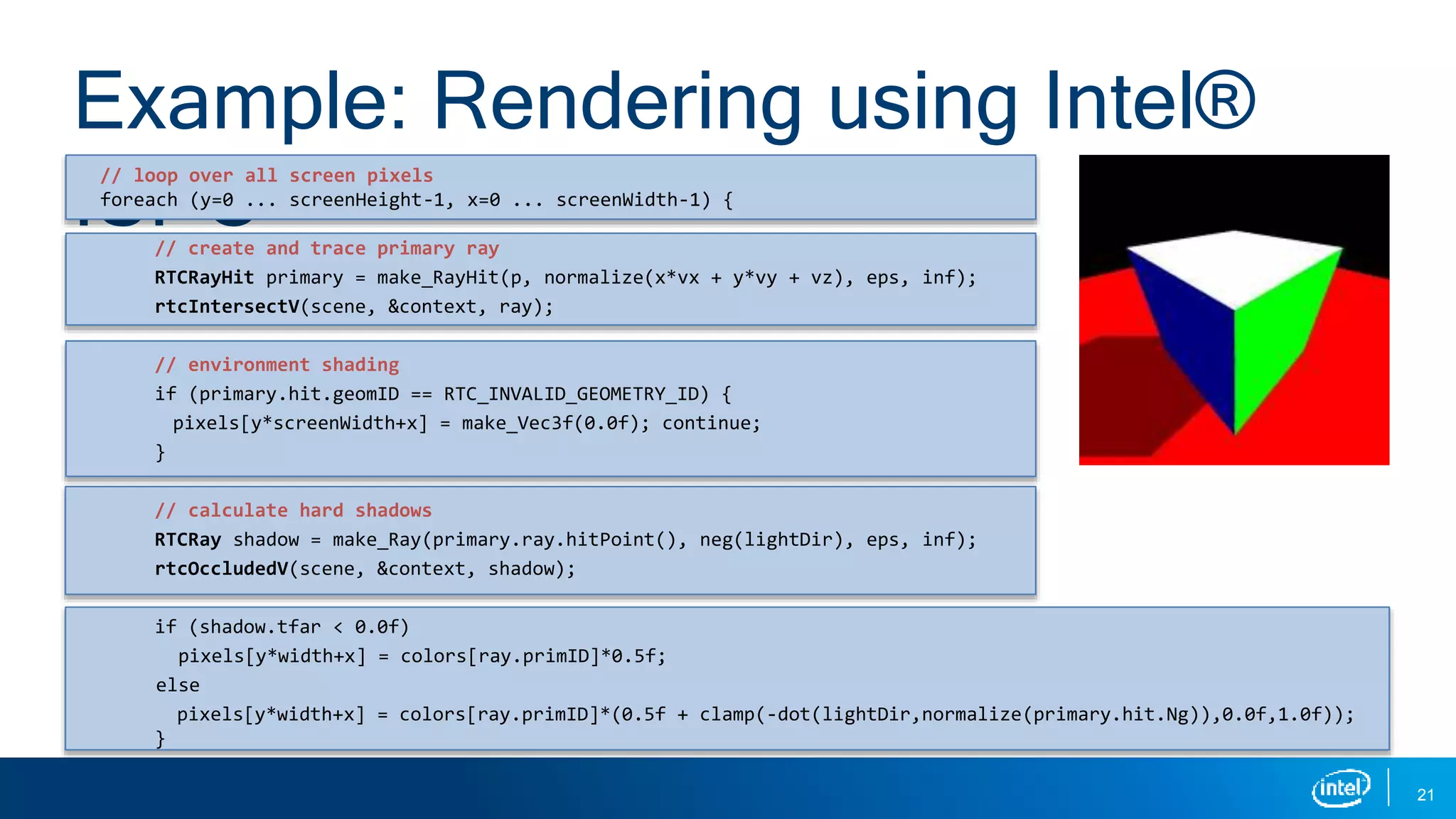 21
Example: Rendering using Intel®
ISPC
// loop over all screen pixels
foreach (y=0 ... screenHeight-1, x=0 ... screenWidth-1) {
// create and trace primary ray
RTCRayHit primary = make_RayHit(p, normalize(x*vx + y*vy + vz), eps, inf);
rtcIntersectV(scene, &context, ray);
// environment shading
if (primary.hit.geomID == RTC_INVALID_GEOMETRY_ID) {
pixels[y*screenWidth+x] = make_Vec3f(0.0f); continue;
}
// calculate hard shadows
RTCRay shadow = make_Ray(primary.ray.hitPoint(), neg(lightDir), eps, inf);
rtcOccludedV(scene, &context, shadow);
if (shadow.tfar < 0.0f)
pixels[y*width+x] = colors[ray.primID]*0.5f;
else
pixels[y*width+x] = colors[ray.primID]*(0.5f + clamp(-dot(lightDir,normalize(primary.hit.Ng)),0.0f,1.0f));
}
 
