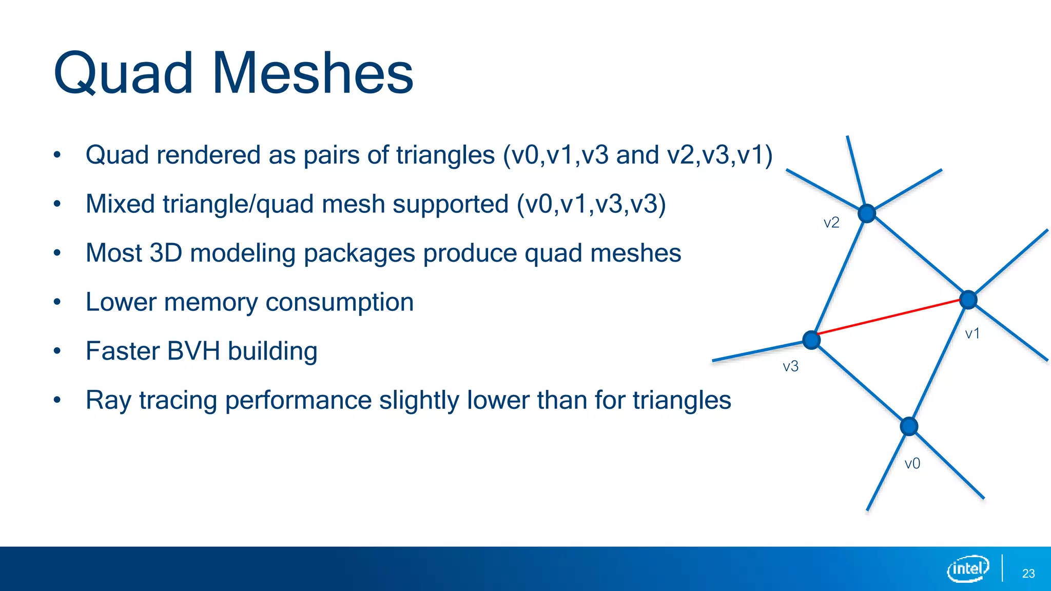 • Quad rendered as pairs of triangles (v0,v1,v3 and v2,v3,v1)
• Mixed triangle/quad mesh supported (v0,v1,v3,v3)
• Most 3D modeling packages produce quad meshes
• Lower memory consumption
• Faster BVH building
• Ray tracing performance slightly lower than for triangles
23
Quad Meshes
v0
v1
v2
v3
 