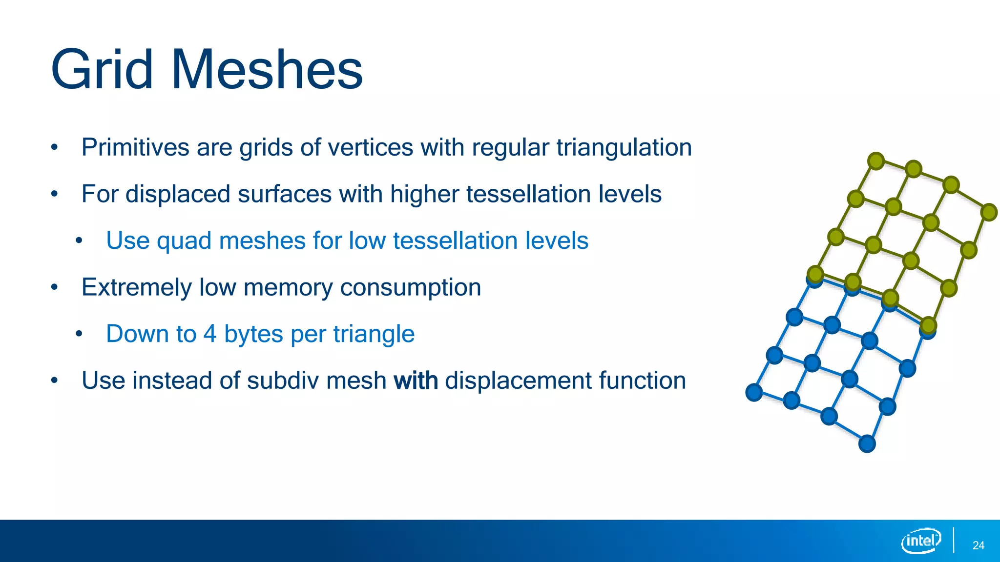 • Primitives are grids of vertices with regular triangulation
• For displaced surfaces with higher tessellation levels
• Use quad meshes for low tessellation levels
• Extremely low memory consumption
• Down to 4 bytes per triangle
• Use instead of subdiv mesh with displacement function
24
Grid Meshes
 