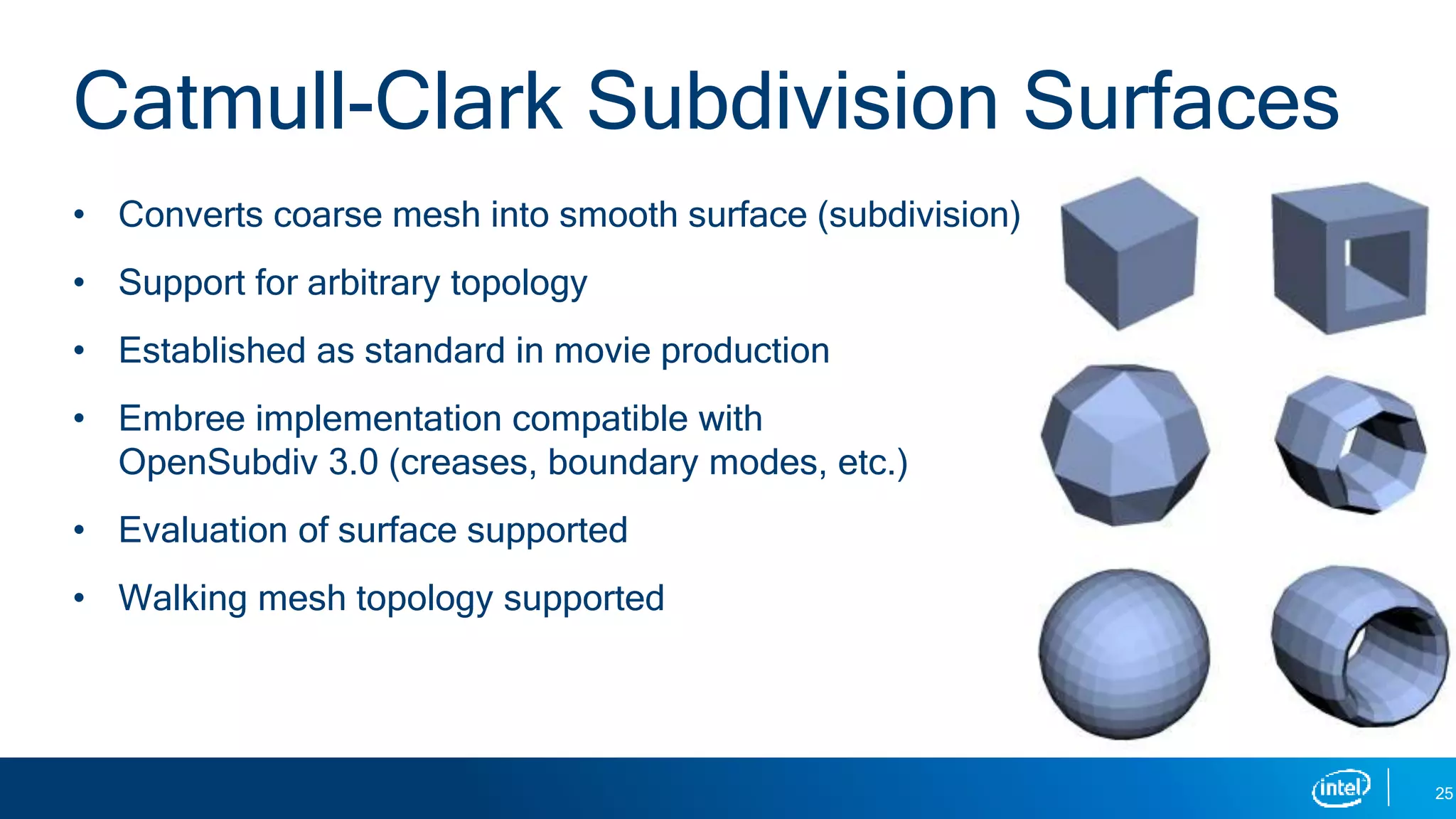 • Converts coarse mesh into smooth surface (subdivision)
• Support for arbitrary topology
• Established as standard in movie production
• Embree implementation compatible with
OpenSubdiv 3.0 (creases, boundary modes, etc.)
• Evaluation of surface supported
• Walking mesh topology supported
Catmull-Clark Subdivision Surfaces
25
 