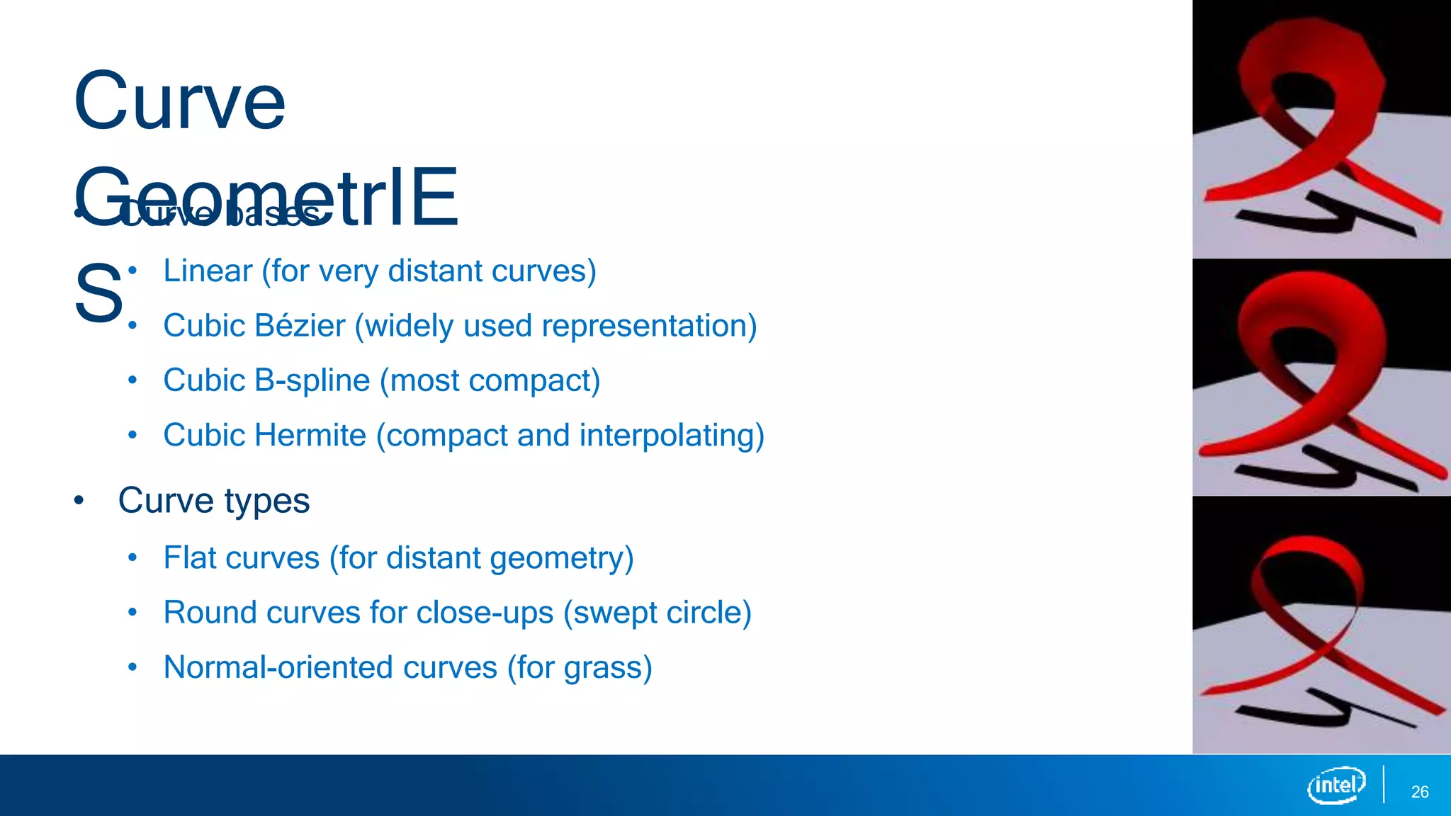 • Curve bases
• Linear (for very distant curves)
• Cubic Bézier (widely used representation)
• Cubic B-spline (most compact)
• Cubic Hermite (compact and interpolating)
• Curve types
• Flat curves (for distant geometry)
• Round curves for close-ups (swept circle)
• Normal-oriented curves (for grass)
26
Curve
GeometrIE
S
 
