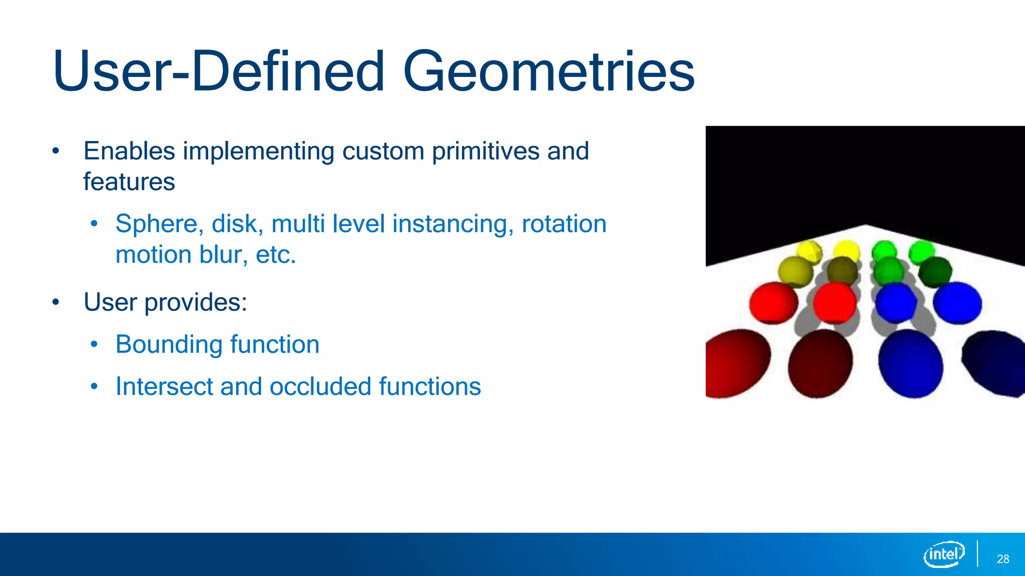 • Enables implementing custom primitives and
features
• Sphere, disk, multi level instancing, rotation
motion blur, etc.
• User provides:
• Bounding function
• Intersect and occluded functions
28
User-Defined Geometries
 