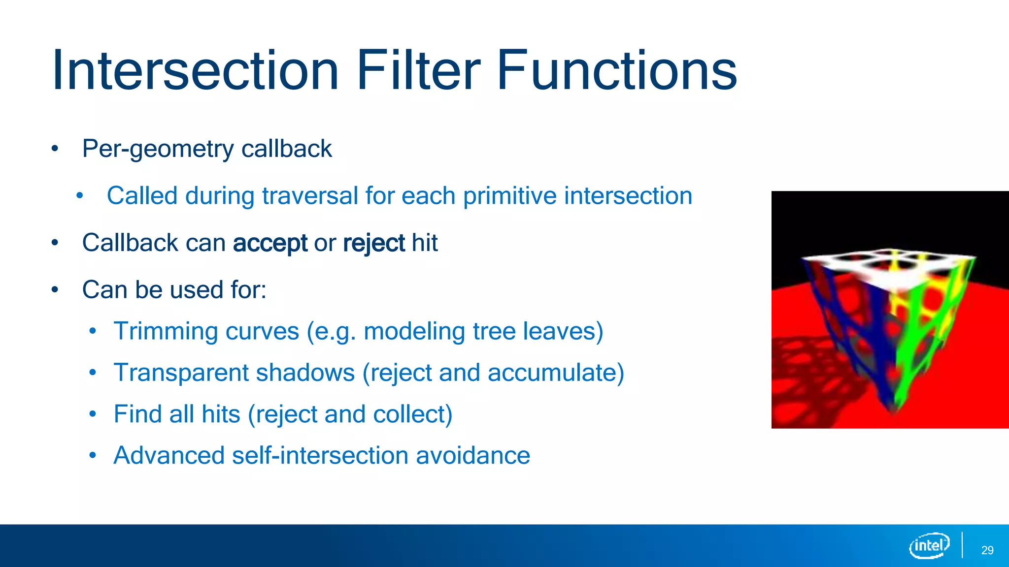 • Per-geometry callback
• Called during traversal for each primitive intersection
• Callback can accept or reject hit
• Can be used for:
• Trimming curves (e.g. modeling tree leaves)
• Transparent shadows (reject and accumulate)
• Find all hits (reject and collect)
• Advanced self-intersection avoidance
29
Intersection Filter Functions
 