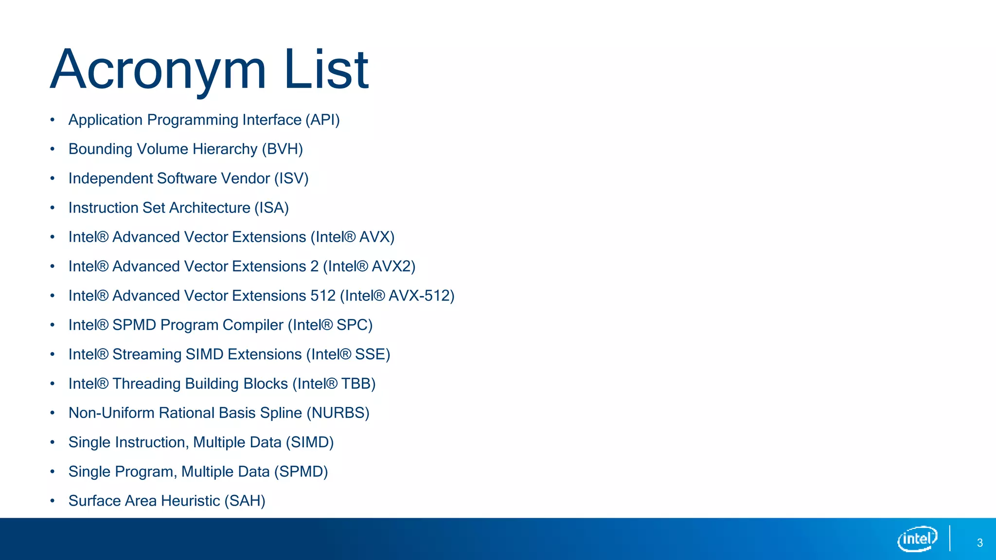 • Application Programming Interface (API)
• Bounding Volume Hierarchy (BVH)
• Independent Software Vendor (ISV)
• Instruction Set Architecture (ISA)
• Intel® Advanced Vector Extensions (Intel® AVX)
• Intel® Advanced Vector Extensions 2 (Intel® AVX2)
• Intel® Advanced Vector Extensions 512 (Intel® AVX-512)
• Intel® SPMD Program Compiler (Intel® SPC)
• Intel® Streaming SIMD Extensions (Intel® SSE)
• Intel® Threading Building Blocks (Intel® TBB)
• Non-Uniform Rational Basis Spline (NURBS)
• Single Instruction, Multiple Data (SIMD)
• Single Program, Multiple Data (SPMD)
• Surface Area Heuristic (SAH)
3
Acronym List
 