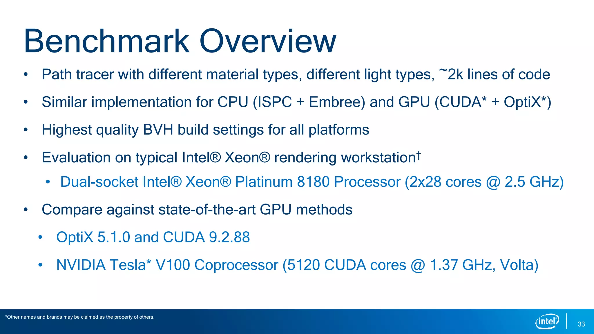 Benchmark Overview
• Path tracer with different material types, different light types, ~2k lines of code
• Similar implementation for CPU (ISPC + Embree) and GPU (CUDA* + OptiX*)
• Highest quality BVH build settings for all platforms
• Evaluation on typical Intel® Xeon® rendering workstation†
• Dual-socket Intel® Xeon® Platinum 8180 Processor (2x28 cores @ 2.5 GHz)
• Compare against state-of-the-art GPU methods
• OptiX 5.1.0 and CUDA 9.2.88
• NVIDIA Tesla* V100 Coprocessor (5120 CUDA cores @ 1.37 GHz, Volta)
*Other names and brands may be claimed as the property of others.
33
 