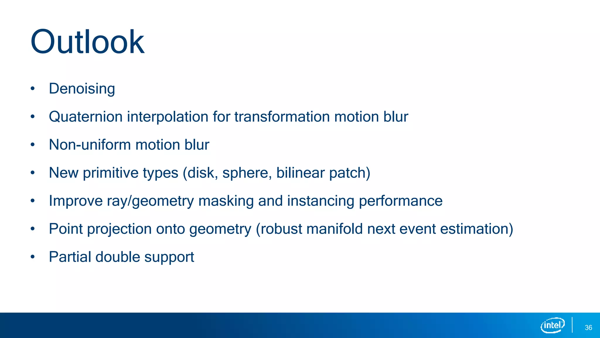 • Denoising
• Quaternion interpolation for transformation motion blur
• Non-uniform motion blur
• New primitive types (disk, sphere, bilinear patch)
• Improve ray/geometry masking and instancing performance
• Point projection onto geometry (robust manifold next event estimation)
• Partial double support
36
Outlook
 