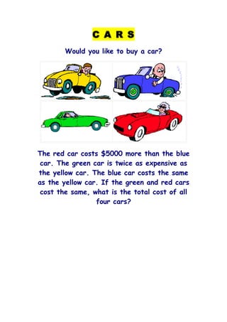 C A R S
        Would you like to buy a car?




The red car costs $5000 more than the blue
 car. The green car is twice as expensive as
the yellow car. The blue car costs the same
as the yellow car. If the green and red cars
 cost the same, what is the total cost of all
                 four cars?
 