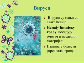Вируси
Вируси су мањи од
сваке ћелије.
Немају ћелијску
грађу, поседују
омотач и наследни
материјал.
Изазивају болести
(прехлада, грип).
 