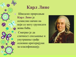 Карл Лине
Шведски природњак
Карл Лине је
осмислио начин на
који се могу груписати
жива бића.
Сматрао је да
сличност спољашње и
унутрашње грађе
основни критеријуми
за класификацију.
 