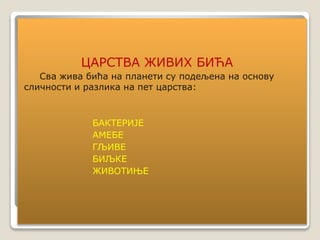 ЦАРСТВА ЖИВИХ БИЋА
Сва жива бића на планети су подељена на основу
сличности и разлика на пет царства:
БАКТЕРИЈЕ
АМЕБЕ
ГЉИВЕ
БИЉКЕ
ЖИВОТИЊЕ
 
