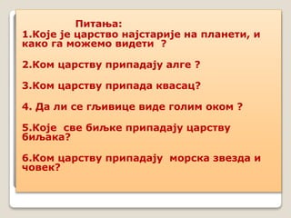 Питања:
1.Које је царство најстарије на планети, и
како га можемо видети ?
2.Ком царству припадају алге ?
3.Ком царству припада квасац?
4. Да ли се гљивице виде голим оком ?
5.Које све биљке припадају царству
биљака?
6.Ком царству припадају морска звезда и
човек?
 