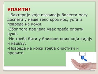 УПАМТИ!
-Бактерије које изазивају болести могу
доспети у наше тело кроз нос, уста и
повреда на кожи.
-Због тога пре јела увек треба опрати
руке.
-Не треба бити у близини оних који кијају
и кашљу.
-Повреде на кожи треба очистити и
превити
 