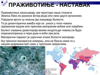 ПРАЖИВОТИЊЕ - НАСТАВАК Праживотиње насељавају све просторе наше планете Земље.Лако их разносе ветар,вода или неки други организми. Поједине врсте су опасне јер изазивају болести. То је дизентерична амеба која се  уноси у тело човека зараженом водом или пресним,неопраним воћем или поврћем. Болест названа дизентерија веома исцрпљује човека,па буди опрезан/опрезна и пери руке и воће пре јела. Маларични паразит је узрочник опаке болести маларије. Њу преноси маларични комарац ,али,не брини,нема га у нашим крајевима већ само у тропским пределима. 
