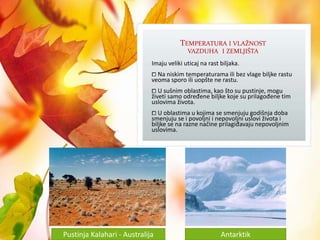 TEMPERATURA I VLAŽNOST
VAZDUHA I ZEMLJIŠTA
Imaju veliki uticaj na rast biljaka.
⧠ Na niskim temperaturama ili bez vlage biljke rastu
veoma sporo ili uopšte ne rastu.
⧠ U sušnim oblastima, kao što su pustinje, mogu
živeti samo određene biljke koje su prilagođene tim
uslovima života.
⧠ U oblastima u kojima se smenjuju godišnja doba
smenjuju se i povoljni i nepovoljni uslovi života i
biljke se na razne načine prilagiđavaju nepovoljnim
uslovima.
Pustinja Kalahari - Australija Antarktik
 