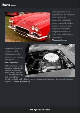 CarsCars Vol IIIVol III
"The single factor most
responsible for the disruption
of the family is the
automobile. Its full effect
cannot be assessed. Modern
life, as we know, would be
impossible without the
ubiquitous motorcar. It
broke up the old family and
community." -
Alexander Lowen
"If you can leave two black
stripes from the exit of
one corner to the
braking zone of the
next, you have enough
horsepower." -
Mark Donohue
"Often motivated by a
desire to maintain the
existing status quo,
sloth almost cost the
U.S. its auto industry,
as it refused for
decades to build fuel-efficient cars to compete with Japanese, Korean and European
imports. Simon Mainwaring
Art BySilent Studio
 