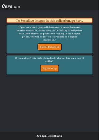 CarsCars Vol IIIVol III
"If you are a do-it-yourself decorator, a home decorator,
interior decorator, frame shop that’s looking to sell prints
with their frames, or print shop looking to sell unique
prints. The Car collection is available as a digital
download."
Digital Download
Buy Me a Cup
To See all 50 images in this collection, go here.To See all 50 images in this collection, go here.
If you enjoyed this little photo book why not buy me a cup of
coffee?
Art BySilent Studio
 