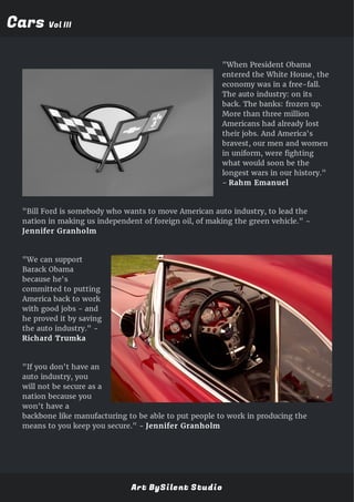 CarsCars Vol IIIVol III
"When President Obama
entered the White House, the
economy was in a free-fall.
The auto industry: on its
back. The banks: frozen up.
More than three million
Americans had already lost
their jobs. And America's
bravest, our men and women
in uniform, were fighting
what would soon be the
longest wars in our history."
- Rahm Emanuel
"Bill Ford is somebody who wants to move American auto industry, to lead the
nation in making us independent of foreign oil, of making the green vehicle." -
Jennifer Granholm
"We can support
Barack Obama
because he's
committed to putting
America back to work
with good jobs - and
he proved it by saving
the auto industry." -
Richard Trumka
"If you don't have an
auto industry, you
will not be secure as a
nation because you
won't have a
backbone like manufacturing to be able to put people to work in producing the
means to you keep you secure." - Jennifer Granholm
Art BySilent Studio
 
