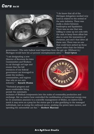 CarsCars Vol IIIVol III
"I do know that all of the
Michigan delegation worked very
hard as related to the revival of
the auto industry. There was
really a choice between
bankruptcy and liquidation.
There was no one that was
willing to come up not only with
the cash to keep them afloat but
also to serve the warranties of
everyone, you and I that drive all
these cars. There was no one
that could have picked up those
pieces other than the federal
government. [The auto bailout was] bipartisan from the get-go. [Without it,]
Michigan would have hit 40 percent unemployment rates." - Fred Upton
"I am designating a new
Director of Recovery for Auto
Communities and Workers
to cut through red tape and
ensure that the full
resources of our federal
government are leveraged to
assist the workers,
communities, and regions
that rely on our auto
industry." - Barack Obama
"Technical progress and
more comfortable living
permit the systematic
inclusion of libidinal components into the realm of commodity production and
exchange. But no matter how controlled the mobilization of instinctual energy may
be (it sometimes amounts to a scientific management of libido), no matter how
much it may serve as a prop for the status quo it is also gratifying to the managed
individuals, just as racing the outboard motor, pushing the power lawn mower, and
speeding the automobile are fun." - Herbert Marcuse
Art BySilent Studio
 