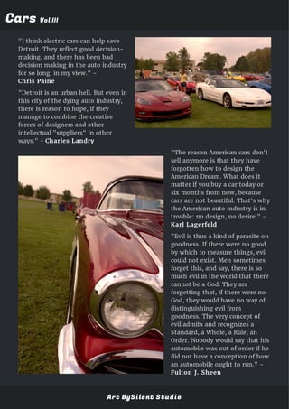 CarsCars Vol IIIVol III
"I think electric cars can help save
Detroit. They reflect good decision-
making, and there has been bad
decision making in the auto industry
for so long, in my view." -
Chris Paine
"Detroit is an urban hell. But even in
this city of the dying auto industry,
there is reason to hope, if they
manage to combine the creative
forces of designers and other
intellectual "suppliers" in other
ways." - Charles Landry
"The reason American cars don't
sell anymore is that they have
forgotten how to design the
American Dream. What does it
matter if you buy a car today or
six months from now, because
cars are not beautiful. That's why
the American auto industry is in
trouble: no design, no desire." -
Karl Lagerfeld
"Evil is thus a kind of parasite on
goodness. If there were no good
by which to measure things, evil
could not exist. Men sometimes
forget this, and say, there is so
much evil in the world that there
cannot be a God. They are
forgetting that, if there were no
God, they would have no way of
distinguishing evil from
goodness. The very concept of
evil admits and recognizes a
Standard, a Whole, a Rule, an
Order. Nobody would say that his
automobile was out of order if he
did not have a conception of how
an automobile ought to run." -
Fulton J. Sheen
Art BySilent Studio
 