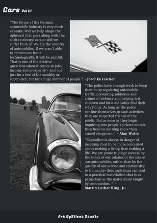 CarsCars Vol IIIVol III
"The future of the German
automobile industry is very much
at stake. Will we help shape the
upheaval that goes along with the
shift to electric cars or will we
suffer from it? We are the country
of automobiles. If we aren't able
to remain out front
technologically, it will be painful.
That is one of the decisive
questions when it comes to jobs,
income and prosperity - and not
just for a few of the wealthy or
super-rich, but for a huge number of people." - Joschka Fischer
"The police have enough work to keep
them busy regulating automobile
traffic, preventing robberies and
crimes of violence and helping lost
children and little old ladies find their
way home. As long as the police
confine themselves to such activities
they are respected friends of the
public. But as soon as they begin
inquiring into people's private morals,
they become nothing more than
armed clergymen." - Alan Watts
"Capitalism is always in danger of
inspiring men to be more concerned
about making a living than making a
life. We are prone to judge success by
the index of our salaries or the size of
our automobiles, rather than by the
quality of our service and relationship
to humanity-thus capitalism can lead
to a practical materialism that is as
pernicious as the materialism taught
by communism. " -
Martin Luther King, Jr.
Art BySilent Studio
 