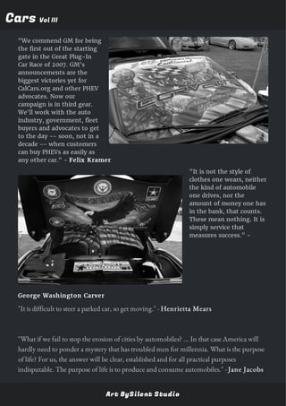 CarsCars Vol IIIVol III
"We commend GM for being
the first out of the starting
gate in the Great Plug-In
Car Race of 2007. GM's
announcements are the
biggest victories yet for
CalCars.org and other PHEV
advocates. Now our
campaign is in third gear.
We'll work with the auto
industry, government, fleet
buyers and advocates to get
to the day -- soon, not in a
decade -- when customers
can buy PHEVs as easily as
any other car." - Felix Kramer
"It is not the style of
clothes one wears, neither
the kind of automobile
one drives, nor the
amount of money one has
in the bank, that counts.
These mean nothing. It is
simply service that
measures success." -
George Washington Carver
"It is difficult to steer a parked car, so get moving." - Henrietta Mears
"What if we fail to stop the erosion of cities by automobiles? ... In that case America will
hardly need to ponder a mystery that has troubled men for millennia. What is the purpose
of life? For us, the answer will be clear, established and for all practical purposes
indisputable. The purpose of life is to produce and consume automobiles." - Jane Jacobs
Art BySilent Studio
 