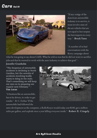 CarsCars Vol IIIVol III
"If any vestige of the
American automobile
industry is to survive, it
must involve state-of-
the-art vehicles that are
not equal to but surpass
the best imports in every
way." - Brock Yates
"A number of us had
conversations with the
Kerry campaign about
what he was going to say about CAFE. What he told us was that he did not want to sacrifice
jobs and that he wanted to work with the auto industry to achieve that goal." -
Jennifer Granholm
"The frequency of automobile
accidents is declining in North
Carolina, but the severity of
accidents involving bodily
injury is rising in the state.
That's something we will keep
our eyes on in preparing our
request next February." -
Tim Lucas
"A business like an automobile,
has to be driven, in order to get
results." - B. C. Forbes "If the
automobile had followed the
same development as the computer, a Rolls-Royce would today cost $100, get a million
miles per gallon, and explode once a year killing everyone inside." - Robert X. Cringely
Art BySilent Studio
 