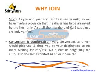 WHY JOIN
• Safe - As you and your car's safety is our priority, so we
have made a provision that the driver has to be arranged
by the host only. Also all the members of CarSwappings
are duly verified.
• Convenient & Comfortable - Very convenient, as driver
would pick you & drop you at your destination so no
more waiting for cab/taxi. No queue or bargaining for
auto, also the same comfort as of your own car.

13

www.CarSwappings.com

 