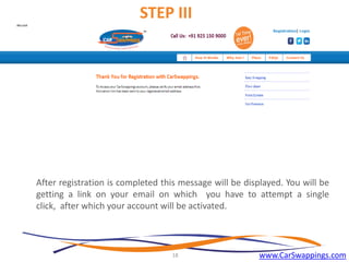 STEP III

After registration is completed this message will be displayed. You will be
getting a link on your email on which you have to attempt a single
click, after which your account will be activated.

18

www.CarSwappings.com

 