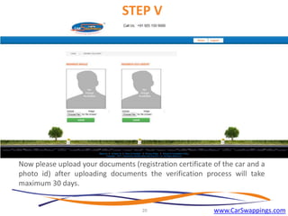 STEP V

Now please upload your documents (registration certificate of the car and a
photo id) after uploading documents the verification process will take
maximum 30 days.

20

www.CarSwappings.com

 