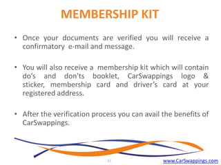 MEMBERSHIP KIT
• Once your documents are verified you will receive a
confirmatory e-mail and message.
• You will also receive a membership kit which will contain
do’s and don'ts booklet, CarSwappings logo &
sticker, membership card and driver’s card at your
registered address.
• After the verification process you can avail the benefits of
CarSwappings.

21

www.CarSwappings.com

 