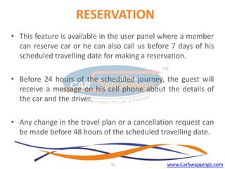 RESERVATION
• This feature is available in the user panel where a member
can reserve car or he can also call us before 7 days of his
scheduled travelling date for making a reservation.
• Before 24 hours of the scheduled journey, the guest will
receive a message on his cell phone about the details of
the car and the driver.

• Any change in the travel plan or a cancellation request can
be made before 48 hours of the scheduled travelling date.

22

www.CarSwappings.com

 