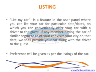 LISTING
• “List my car” is a feature in the user panel where
you can list your car for particular date/dates, on
which you can conveniently offer your car with a
driver to the guest. If any member having the car of
similar segment as of your car visits your city on that
date, we shall provide your car along with the driver
to the guest.
• Preference will be given as per the listings of the car.

23

www.CarSwappings.com

 