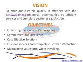 VISION
To offer our clientele quality in offerings with the
CarSwappings.com portal accompanied by efficient
services and complete customer satisfaction.

OBJECTIVES
•
•
•
•
•

Enhancing the scope of CarSwappings.
Commitment for Excellence.
Cost Effective Solutions.
Efficient services and complete customer satisfaction
Maintaining your status while travelling.

24

www.CarSwappings.com

 