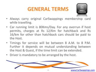GENERAL TERMS
• Always carry original CarSwappings membership card
while travelling.
• Car running limit is 80Kms/Day. For any overrun if host
permits, charges at Rs 12/Km for hatchback and Rs
16/km for other than hatchback cars should be paid to
the Host.
• Timings for service will be between 8 A.M. to 8 P.M.
Further it depends on mutual understanding between
the Host & Guest, if the time limit can be extended.
• Driver is mandatory to be arranged by the host.

25

www.CarSwappings.com

 