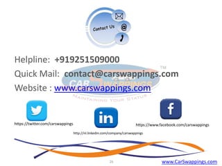 Helpline: +919251509000
Quick Mail: contact@carswappings.com
Website : www.carswappings.com

https://twitter.com/carswappings

https://www.facebook.com/carswappings
http://nl.linkedin.com/company/carswappings

26

www.CarSwappings.com

 