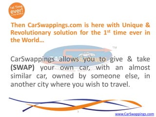 Then CarSwappings.com is here with Unique &
Revolutionary solution for the 1st time ever in
the World…

CarSwappings allows you to give & take
(SWAP) your own car, with an almost
similar car, owned by someone else, in
another city where you wish to travel.

3

www.CarSwappings.com

 