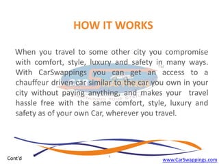 HOW IT WORKS
When you travel to some other city you compromise
with comfort, style, luxury and safety in many ways.
With CarSwappings you can get an access to a
chauffeur driven car similar to the car you own in your
city without paying anything, and makes your travel
hassle free with the same comfort, style, luxury and
safety as of your own Car, wherever you travel.

Cont’d

4

www.CarSwappings.com

 