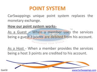 POINT SYSTEM
CarSwappings unique point system replaces the
monetary exchange.
How our point system worksAs a Guest – When a member uses the services
being a guest 3 points are debited from his account.
As a Host - When a member provides the services
being a host 3 points are credited to his account.

Cont’d

6

www.CarSwappings.com

 