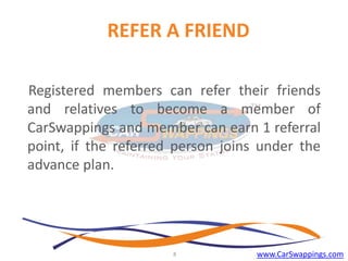 REFER A FRIEND
Registered members can refer their friends
and relatives to become a member of
CarSwappings and member can earn 1 referral
point, if the referred person joins under the
advance plan.

8

www.CarSwappings.com

 