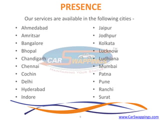 PRESENCE
Our services are available in the following cities •
•
•
•
•
•
•
•
•
•

•
•
•
•
•
•
•
•
•
•

Ahmedabad
Amritsar
Bangalore
Bhopal
Chandigarh
Chennai
Cochin
Delhi
Hyderabad
Indore

9

Jaipur
Jodhpur
Kolkata
Lucknow
Ludhiana
Mumbai
Patna
Pune
Ranchi
Surat

www.CarSwappings.com

 